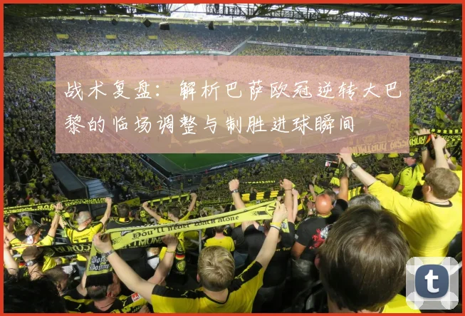战术复盘：解析巴萨欧冠逆转大巴黎的临场调整与制胜进球瞬间