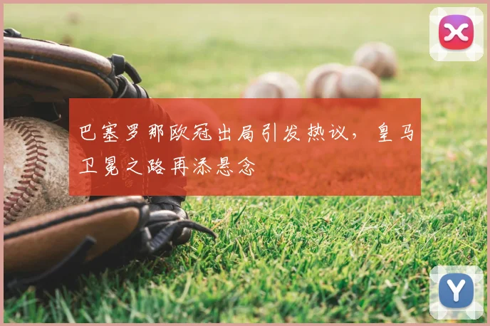 巴塞罗那欧冠出局引发热议，皇马卫冕之路再添悬念