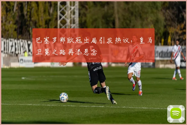 巴塞罗那欧冠出局引发热议，皇马卫冕之路再添悬念