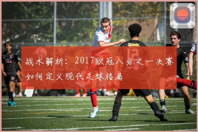 战术解析：2017欧冠八分之一决赛如何定义现代足球格局